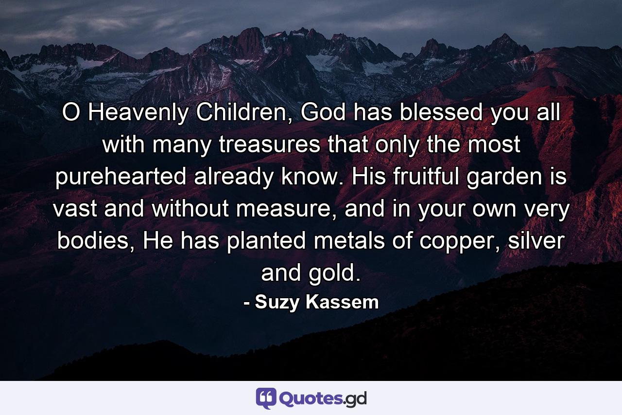 O Heavenly Children, God has blessed you all with many treasures that only the most purehearted already know. His fruitful garden is vast and without measure, and in your own very bodies, He has planted metals of copper, silver and gold. - Quote by Suzy Kassem