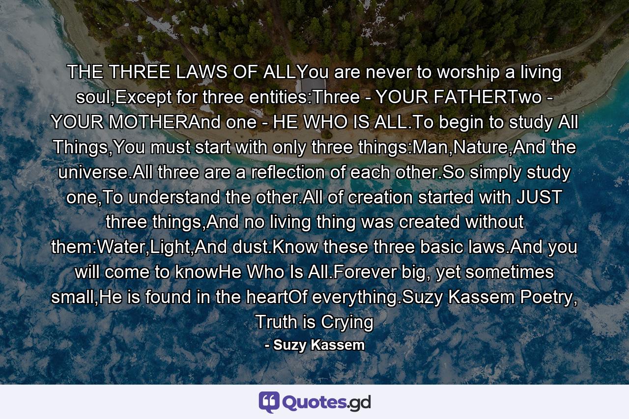 THE THREE LAWS OF ALLYou are never to worship a living soul,Except for three entities:Three - YOUR FATHERTwo - YOUR MOTHERAnd one - HE WHO IS ALL.To begin to study All Things,You must start with only three things:Man,Nature,And the universe.All three are a reflection of each other.So simply study one,To understand the other.All of creation started with JUST three things,And no living thing was created without them:Water,Light,And dust.Know these three basic laws.And you will come to knowHe Who Is All.Forever big, yet sometimes small,He is found in the heartOf everything.Suzy Kassem Poetry, Truth is Crying - Quote by Suzy Kassem