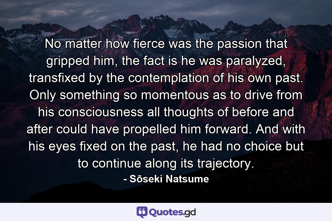 No matter how fierce was the passion that gripped him, the fact is he was paralyzed, transfixed by the contemplation of his own past. Only something so momentous as to drive from his consciousness all thoughts of before and after could have propelled him forward. And with his eyes fixed on the past, he had no choice but to continue along its trajectory. - Quote by Sōseki Natsume