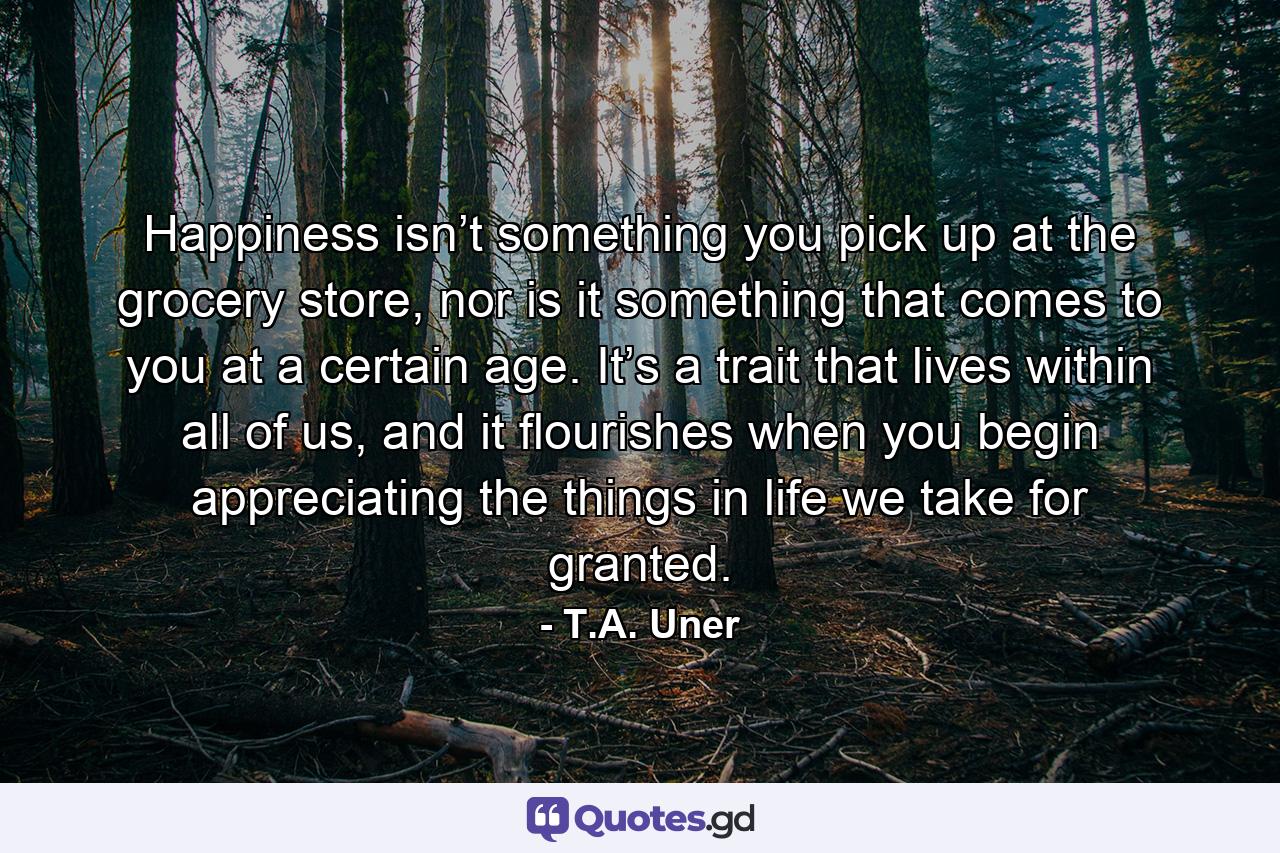 Happiness isn’t something you pick up at the grocery store, nor is it something that comes to you at a certain age. It’s a trait that lives within all of us, and it flourishes when you begin appreciating the things in life we take for granted. - Quote by T.A. Uner