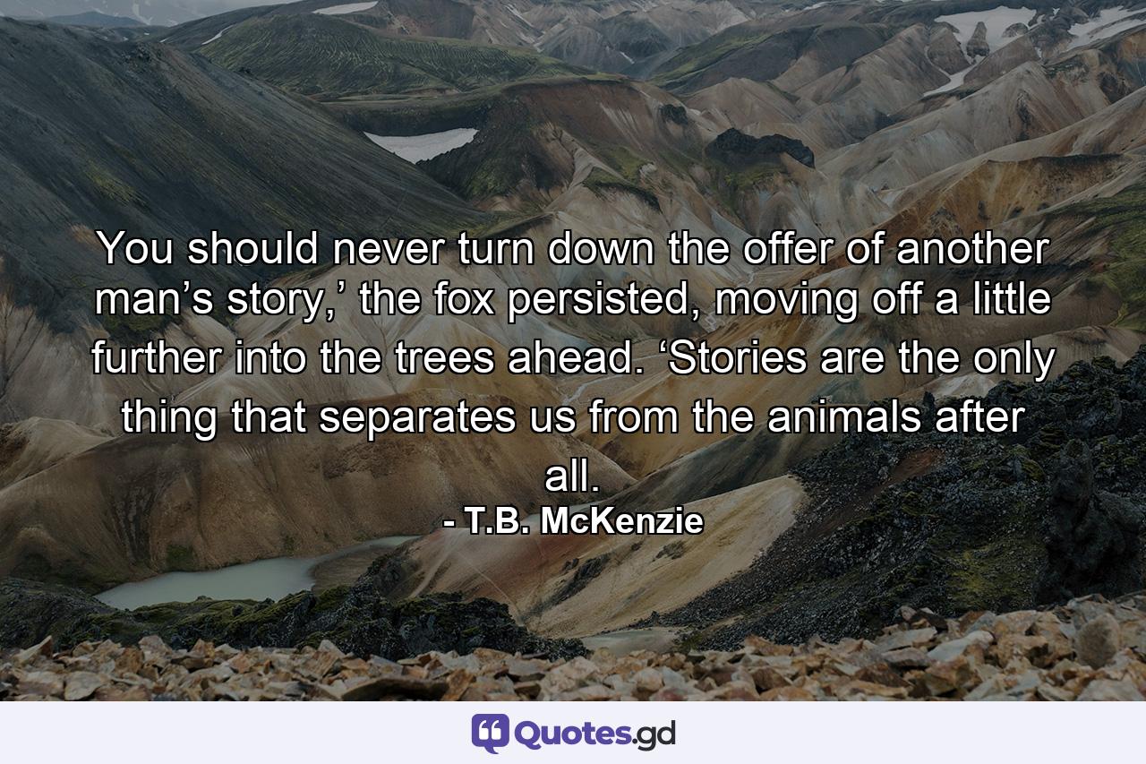 You should never turn down the offer of another man’s story,’ the fox persisted, moving off a little further into the trees ahead. ‘Stories are the only thing that separates us from the animals after all. - Quote by T.B. McKenzie