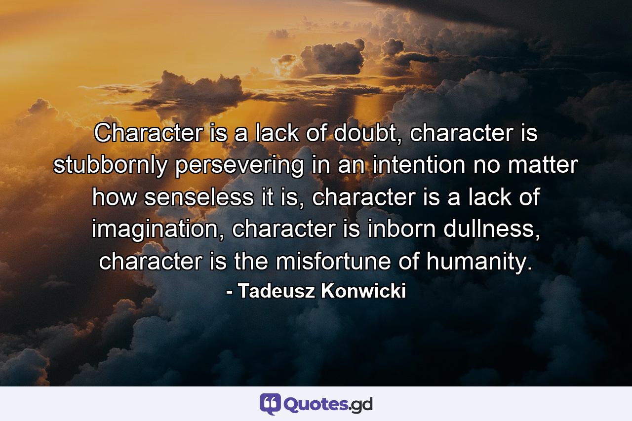 Character is a lack of doubt, character is stubbornly persevering in an intention no matter how senseless it is, character is a lack of imagination, character is inborn dullness, character is the misfortune of humanity. - Quote by Tadeusz Konwicki