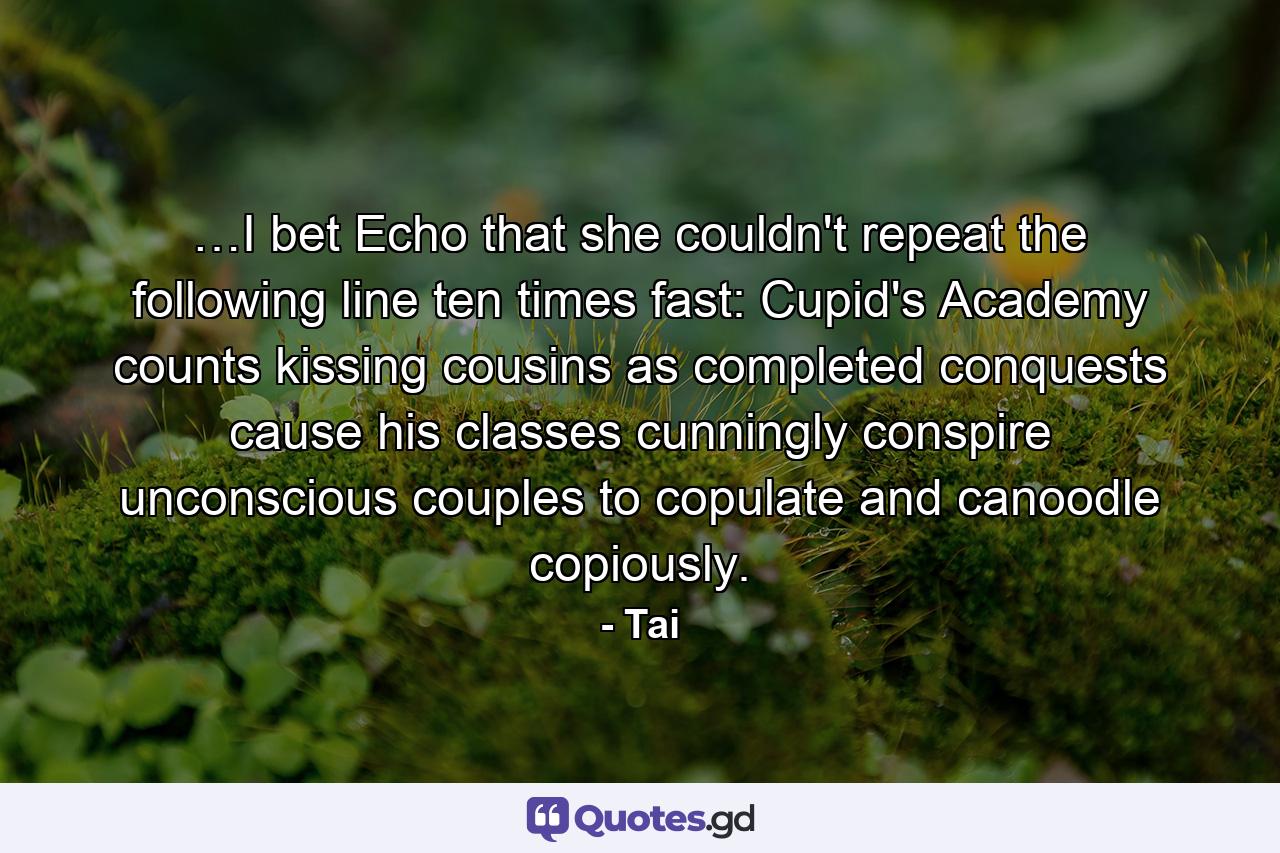 …I bet Echo that she couldn't repeat the following line ten times fast: Cupid's Academy counts kissing cousins as completed conquests cause his classes cunningly conspire unconscious couples to copulate and canoodle copiously. - Quote by Tai