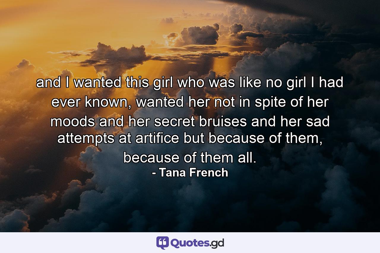 and I wanted this girl who was like no girl I had ever known, wanted her not in spite of her moods and her secret bruises and her sad attempts at artifice but because of them, because of them all. - Quote by Tana French