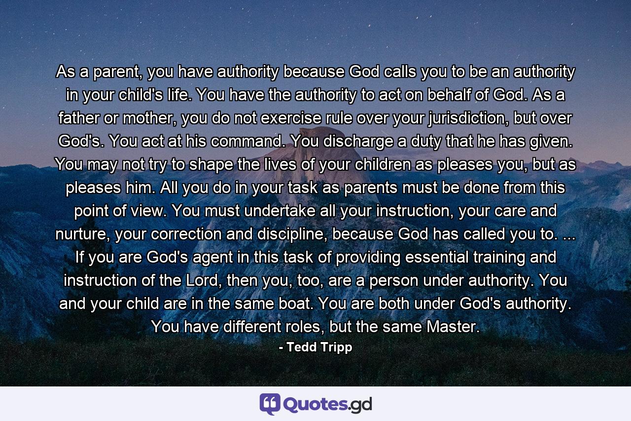 As a parent, you have authority because God calls you to be an authority in your child's life. You have the authority to act on behalf of God. As a father or mother, you do not exercise rule over your jurisdiction, but over God's. You act at his command. You discharge a duty that he has given. You may not try to shape the lives of your children as pleases you, but as pleases him. All you do in your task as parents must be done from this point of view. You must undertake all your instruction, your care and nurture, your correction and discipline, because God has called you to. ... If you are God's agent in this task of providing essential training and instruction of the Lord, then you, too, are a person under authority. You and your child are in the same boat. You are both under God's authority. You have different roles, but the same Master. - Quote by Tedd Tripp