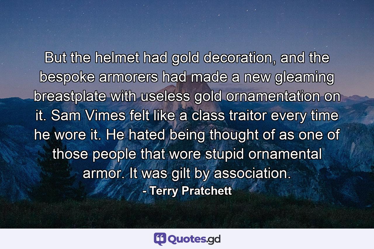 But the helmet had gold decoration, and the bespoke armorers had made a new gleaming breastplate with useless gold ornamentation on it. Sam Vimes felt like a class traitor every time he wore it. He hated being thought of as one of those people that wore stupid ornamental armor. It was gilt by association. - Quote by Terry Pratchett