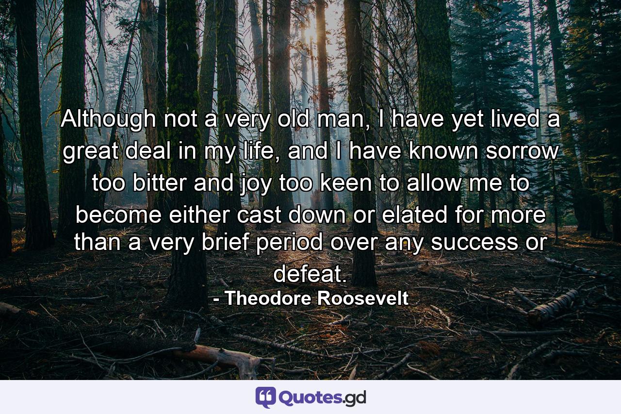 Although not a very old man, I have yet lived a great deal in my life, and I have known sorrow too bitter and joy too keen to allow me to become either cast down or elated for more than a very brief period over any success or defeat. - Quote by Theodore Roosevelt