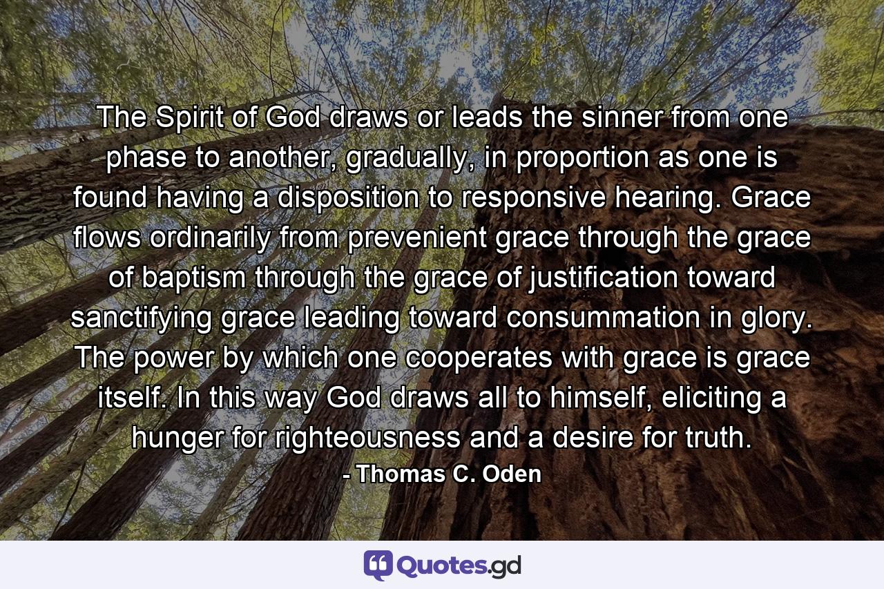 The Spirit of God draws or leads the sinner from one phase to another, gradually, in proportion as one is found having a disposition to responsive hearing. Grace flows ordinarily from prevenient grace through the grace of baptism through the grace of justification toward sanctifying grace leading toward consummation in glory. The power by which one cooperates with grace is grace itself. In this way God draws all to himself, eliciting a hunger for righteousness and a desire for truth. - Quote by Thomas C. Oden