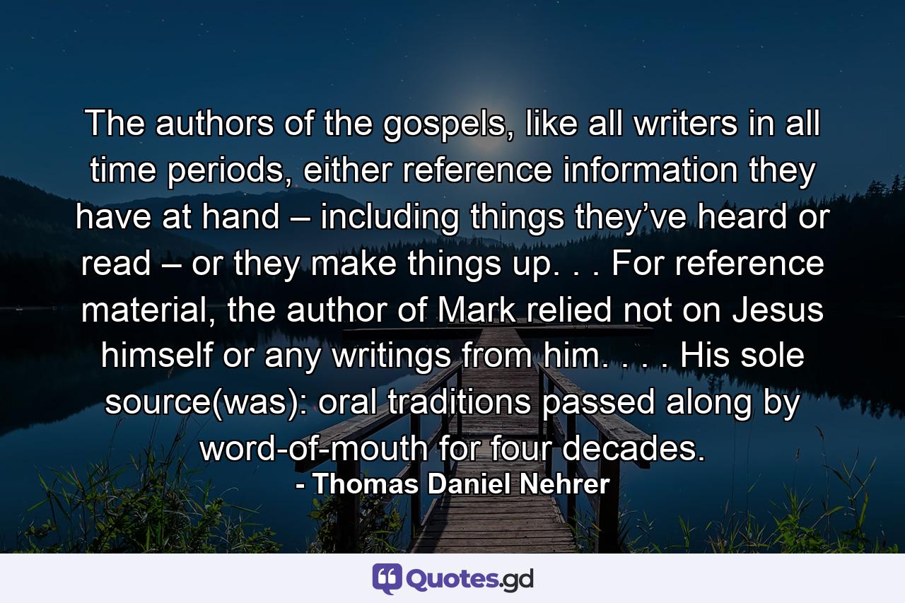 The authors of the gospels, like all writers in all time periods, either reference information they have at hand – including things they’ve heard or read – or they make things up. . . For reference material, the author of Mark relied not on Jesus himself or any writings from him. . . . His sole source(was): oral traditions passed along by word-of-mouth for four decades. - Quote by Thomas Daniel Nehrer