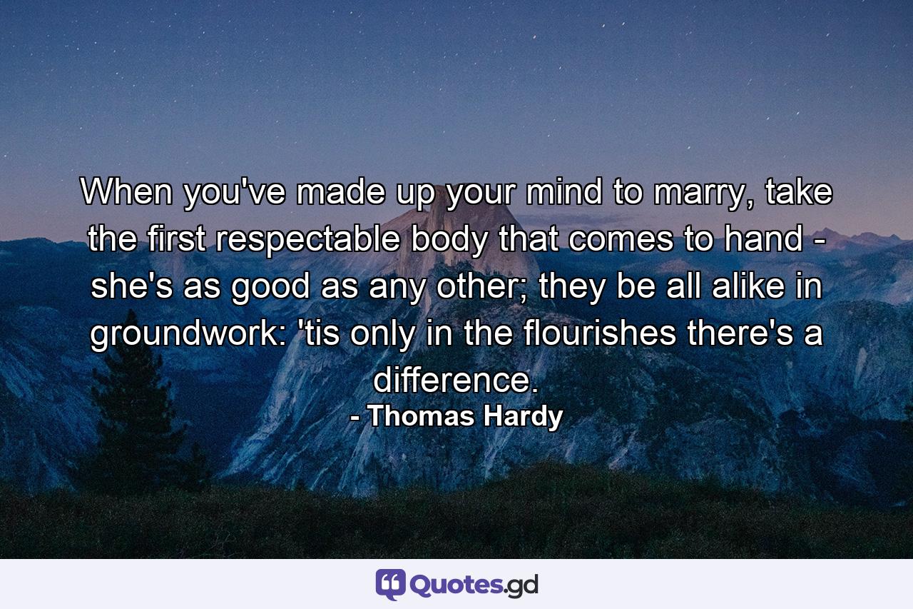 When you've made up your mind to marry, take the first respectable body that comes to hand - she's as good as any other; they be all alike in groundwork: 'tis only in the flourishes there's a difference. - Quote by Thomas Hardy