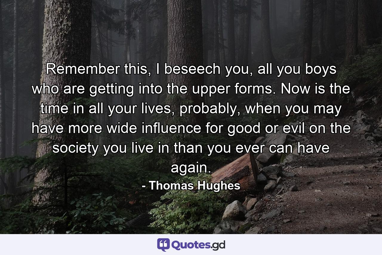 Remember this, I beseech you, all you boys who are getting into the upper forms. Now is the time in all your lives, probably, when you may have more wide influence for good or evil on the society you live in than you ever can have again. - Quote by Thomas Hughes