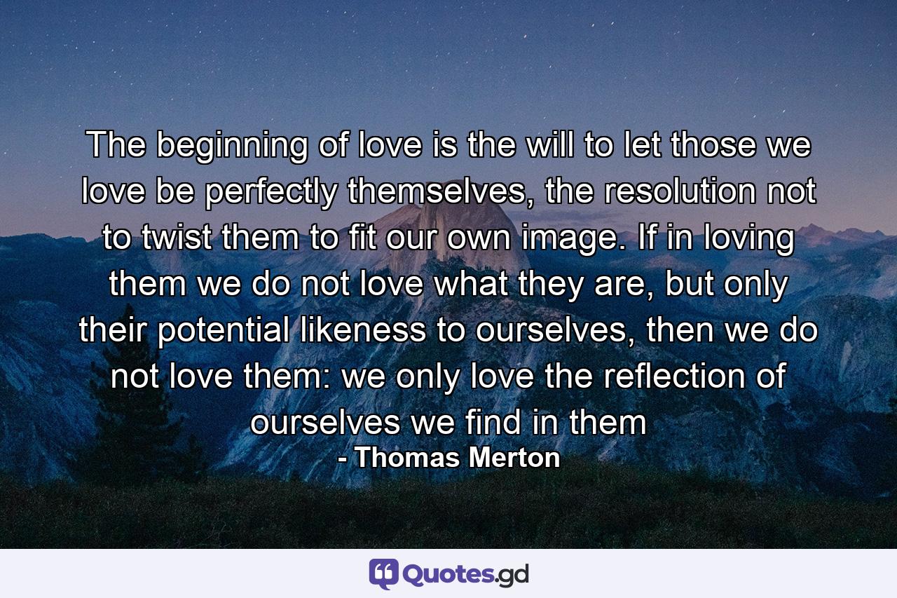 The beginning of love is the will to let those we love be perfectly themselves, the resolution not to twist them to fit our own image. If in loving them we do not love what they are, but only their potential likeness to ourselves, then we do not love them: we only love the reflection of ourselves we find in them - Quote by Thomas Merton