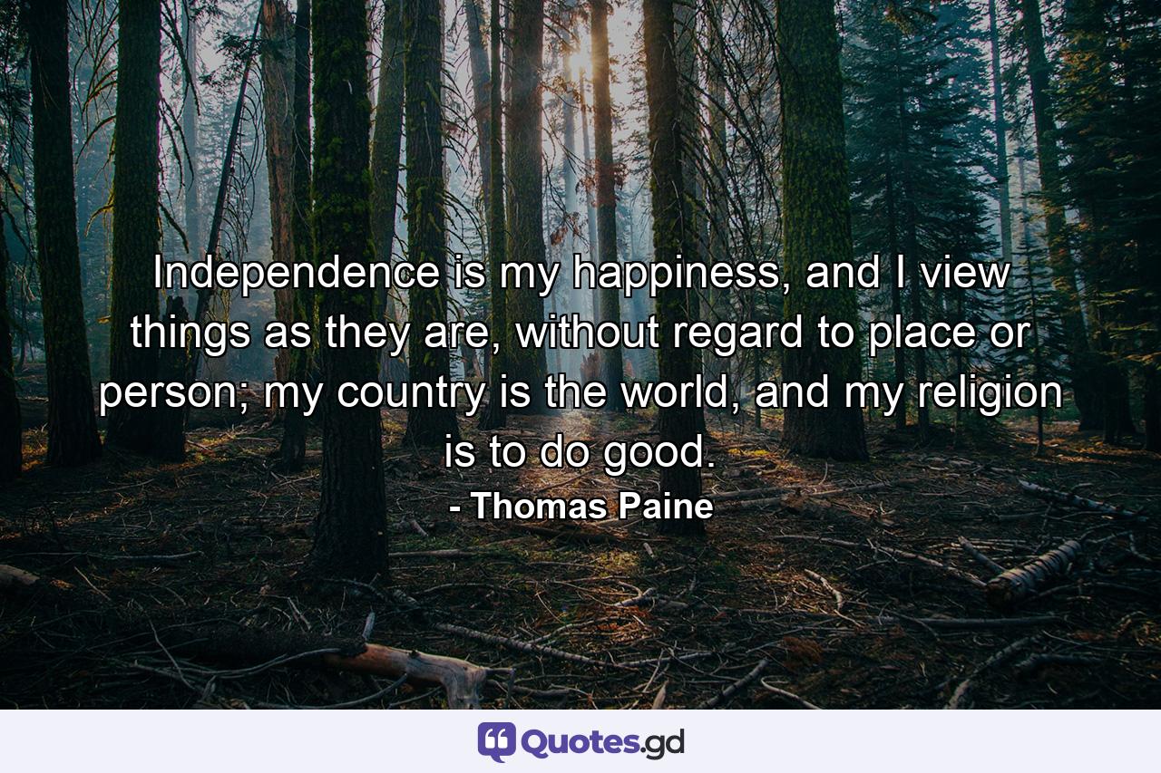 Independence is my happiness, and I view things as they are, without regard to place or person; my country is the world, and my religion is to do good. - Quote by Thomas Paine