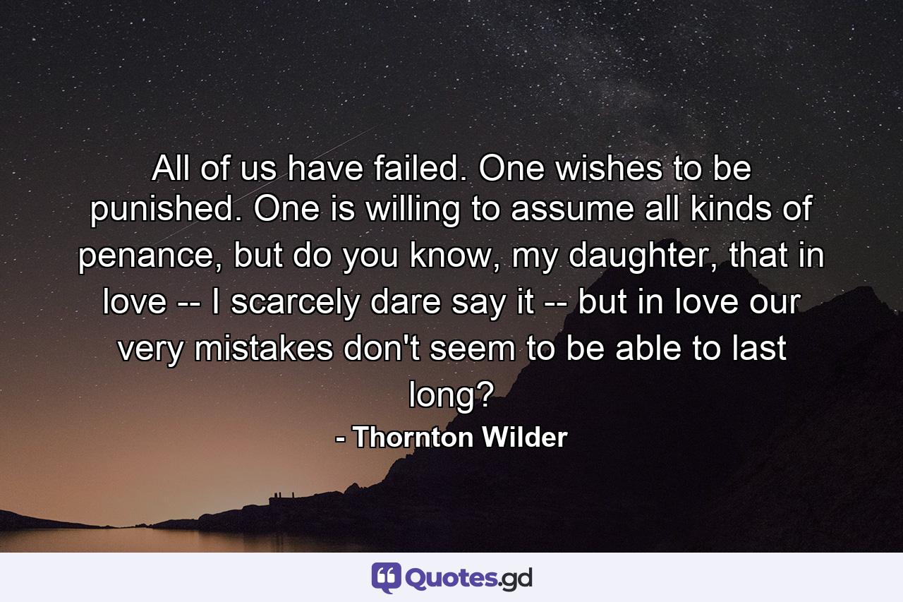 All of us have failed. One wishes to be punished. One is willing to assume all kinds of penance, but do you know, my daughter, that in love -- I scarcely dare say it -- but in love our very mistakes don't seem to be able to last long? - Quote by Thornton Wilder