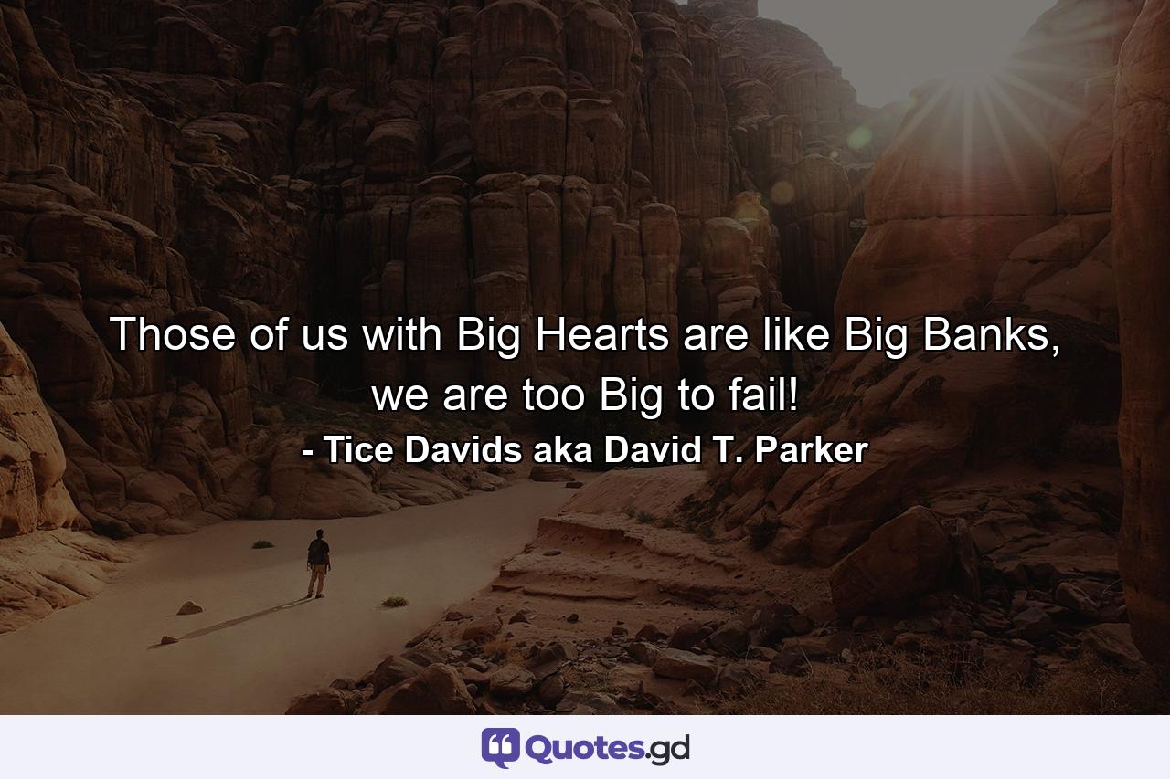 Those of us with Big Hearts are like Big Banks, we are too Big to fail! - Quote by Tice Davids aka David T. Parker