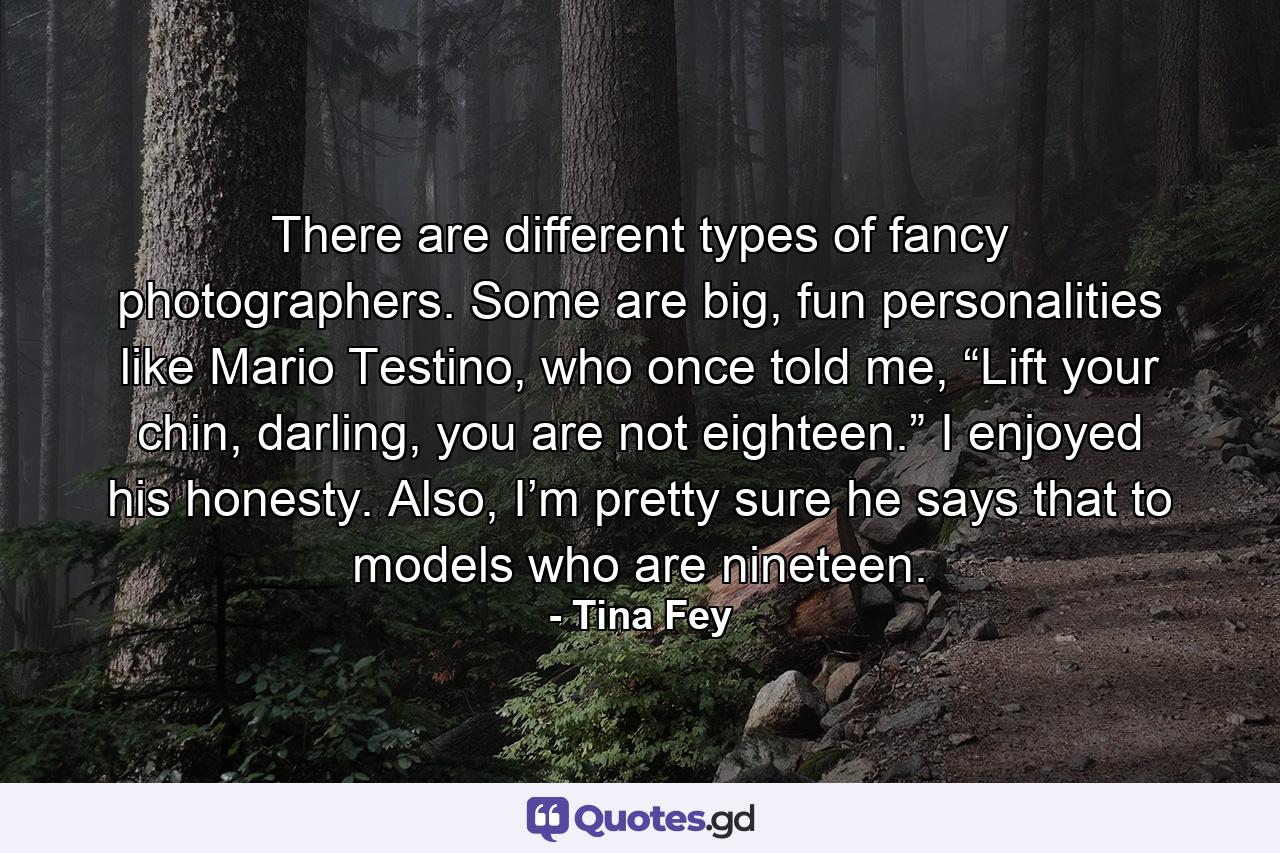 There are different types of fancy photographers. Some are big, fun personalities like Mario Testino, who once told me, “Lift your chin, darling, you are not eighteen.” I enjoyed his honesty. Also, I’m pretty sure he says that to models who are nineteen. - Quote by Tina Fey