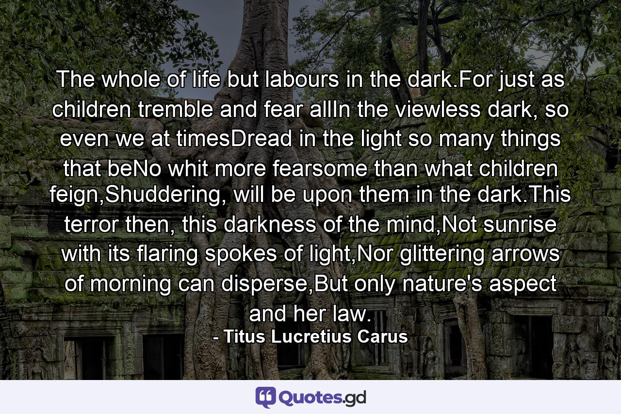 The whole of life but labours in the dark.For just as children tremble and fear allIn the viewless dark, so even we at timesDread in the light so many things that beNo whit more fearsome than what children feign,Shuddering, will be upon them in the dark.This terror then, this darkness of the mind,Not sunrise with its flaring spokes of light,Nor glittering arrows of morning can disperse,But only nature's aspect and her law. - Quote by Titus Lucretius Carus