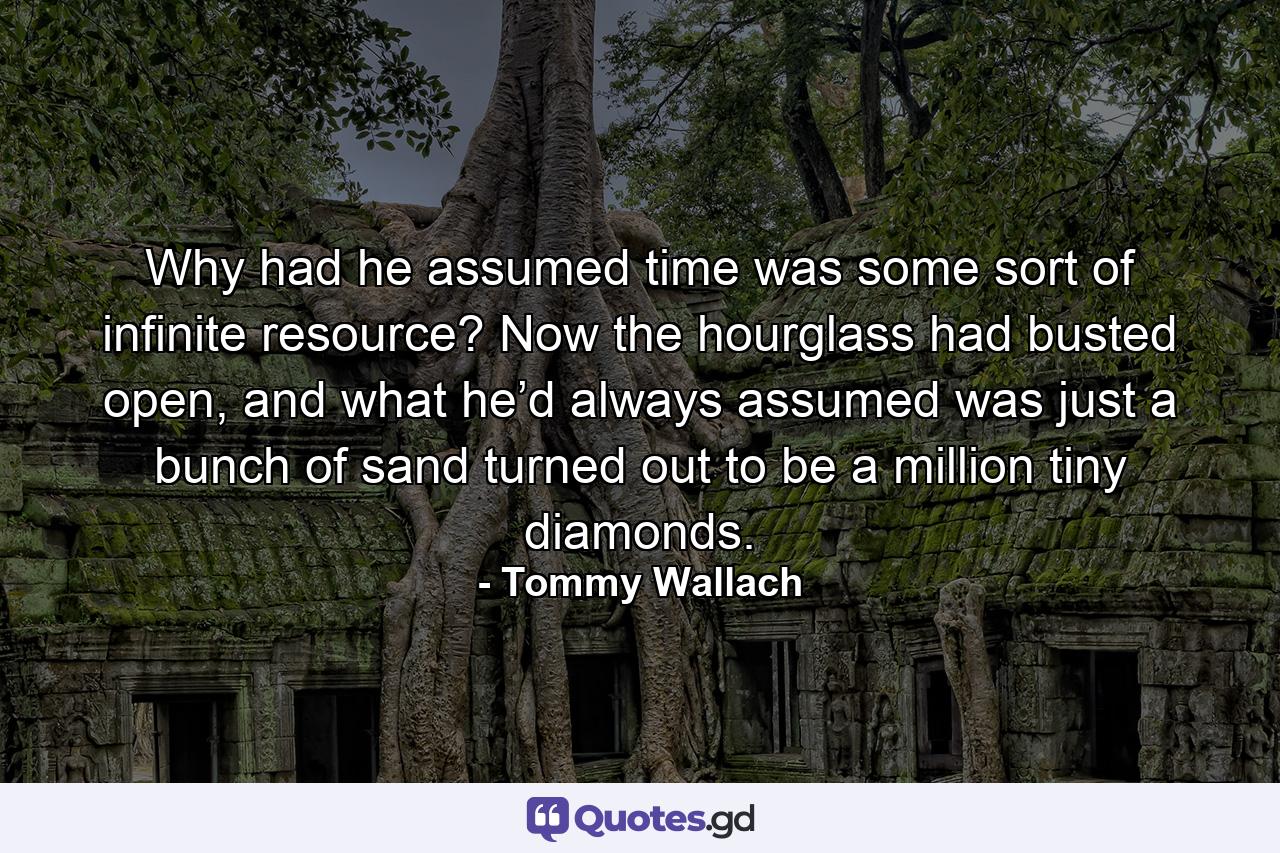 Why had he assumed time was some sort of infinite resource? Now the hourglass had busted open, and what he’d always assumed was just a bunch of sand turned out to be a million tiny diamonds. - Quote by Tommy Wallach