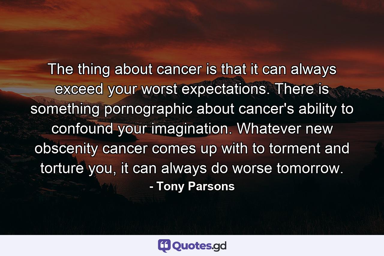 The thing about cancer is that it can always exceed your worst expectations. There is something pornographic about cancer's ability to confound your imagination. Whatever new obscenity cancer comes up with to torment and torture you, it can always do worse tomorrow. - Quote by Tony Parsons