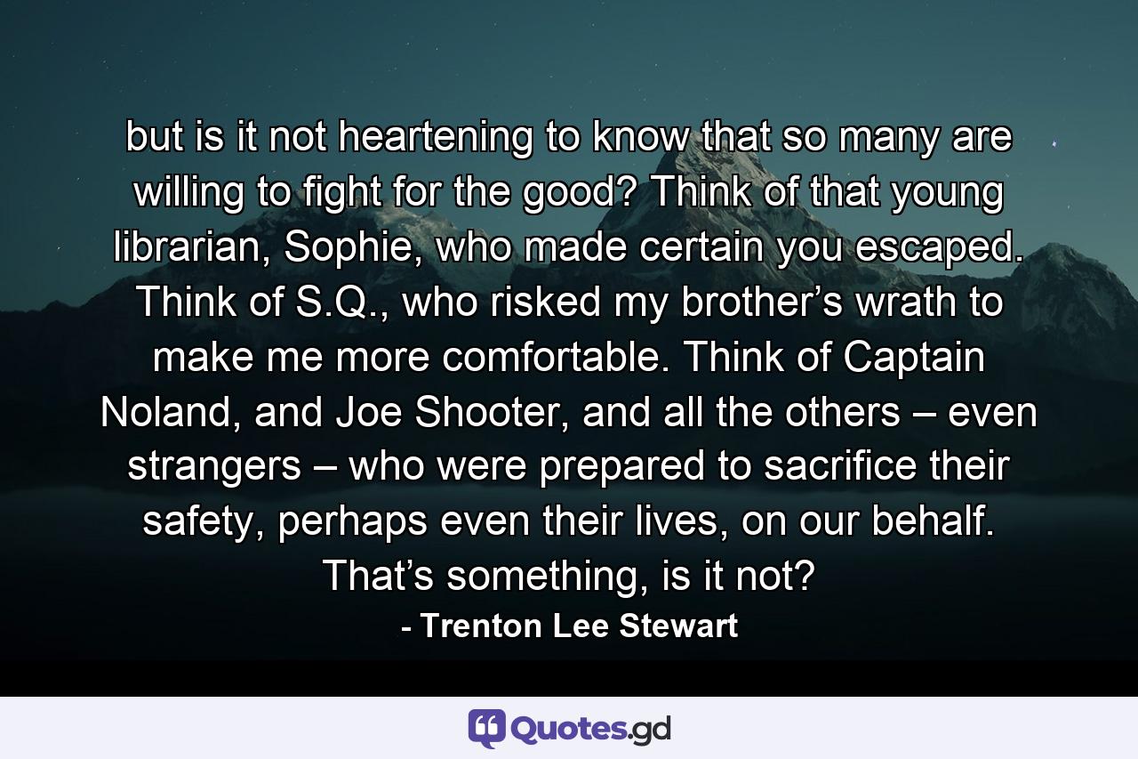 but is it not heartening to know that so many are willing to fight for the good? Think of that young librarian, Sophie, who made certain you escaped. Think of S.Q., who risked my brother’s wrath to make me more comfortable. Think of Captain Noland, and Joe Shooter, and all the others – even strangers – who were prepared to sacrifice their safety, perhaps even their lives, on our behalf. That’s something, is it not? - Quote by Trenton Lee Stewart