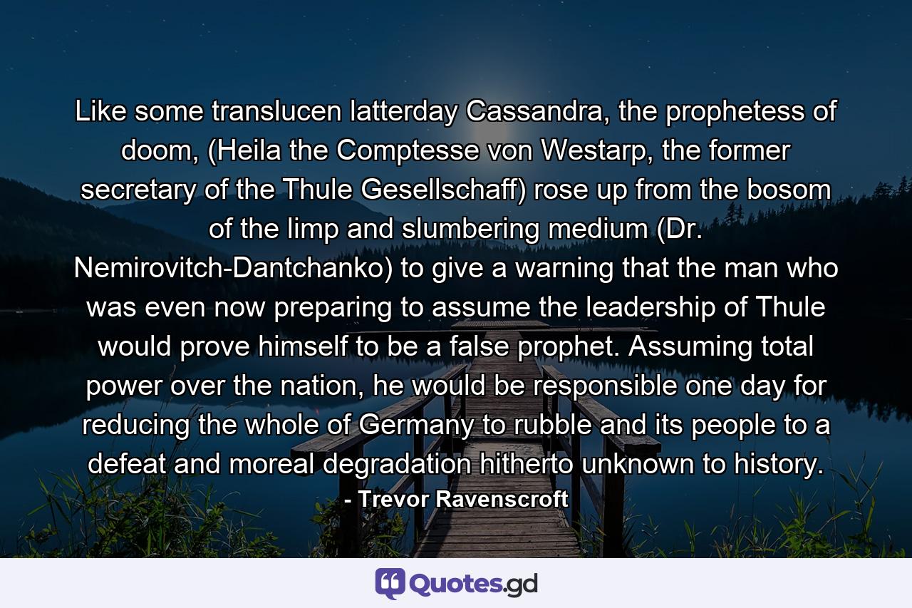 Like some translucen latterday Cassandra, the prophetess of doom, (Heila the Comptesse von Westarp, the former secretary of the Thule Gesellschaff) rose up from the bosom of the limp and slumbering medium (Dr. Nemirovitch-Dantchanko) to give a warning that the man who was even now preparing to assume the leadership of Thule would prove himself to be a false prophet. Assuming total power over the nation, he would be responsible one day for reducing the whole of Germany to rubble and its people to a defeat and moreal degradation hitherto unknown to history. - Quote by Trevor Ravenscroft