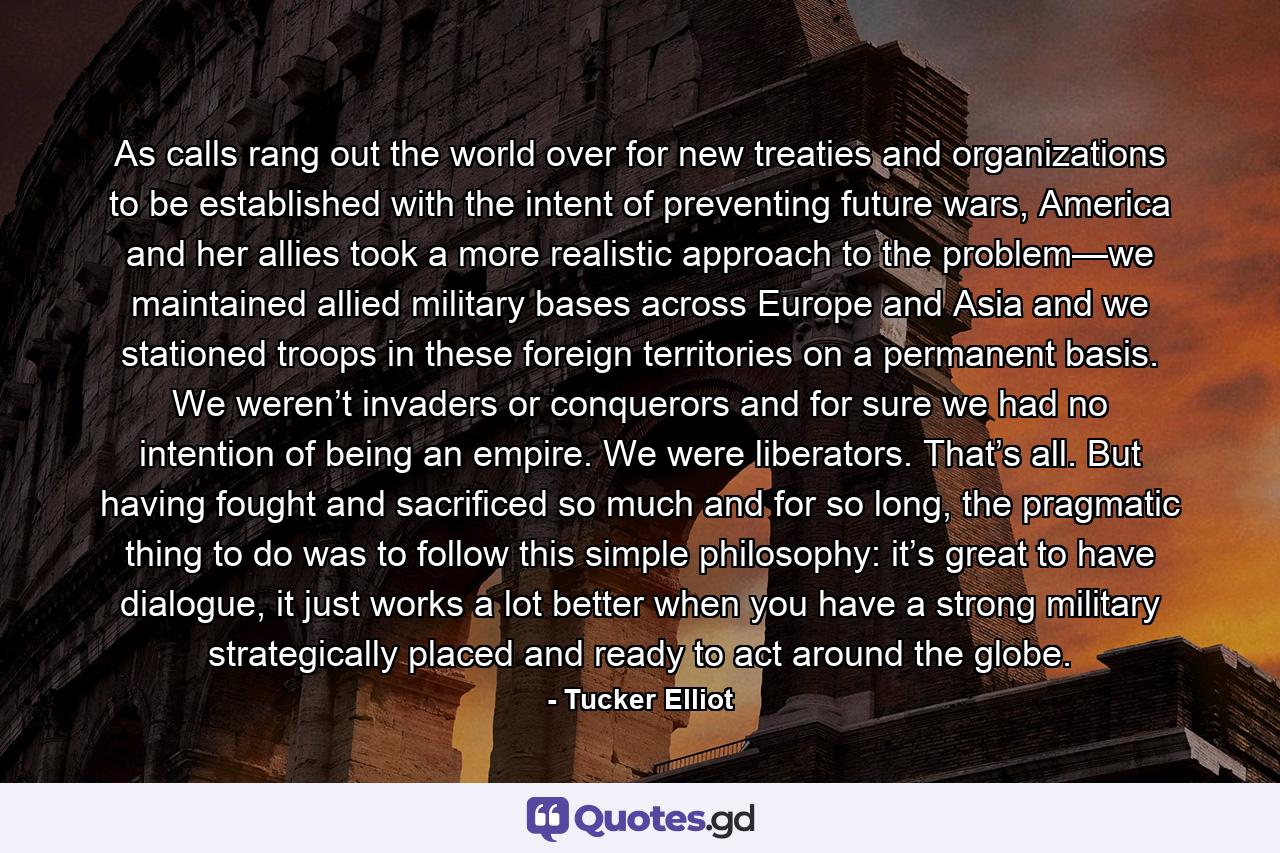 As calls rang out the world over for new treaties and organizations to be established with the intent of preventing future wars, America and her allies took a more realistic approach to the problem—we maintained allied military bases across Europe and Asia and we stationed troops in these foreign territories on a permanent basis. We weren’t invaders or conquerors and for sure we had no intention of being an empire. We were liberators. That’s all. But having fought and sacrificed so much and for so long, the pragmatic thing to do was to follow this simple philosophy: it’s great to have dialogue, it just works a lot better when you have a strong military strategically placed and ready to act around the globe. - Quote by Tucker Elliot