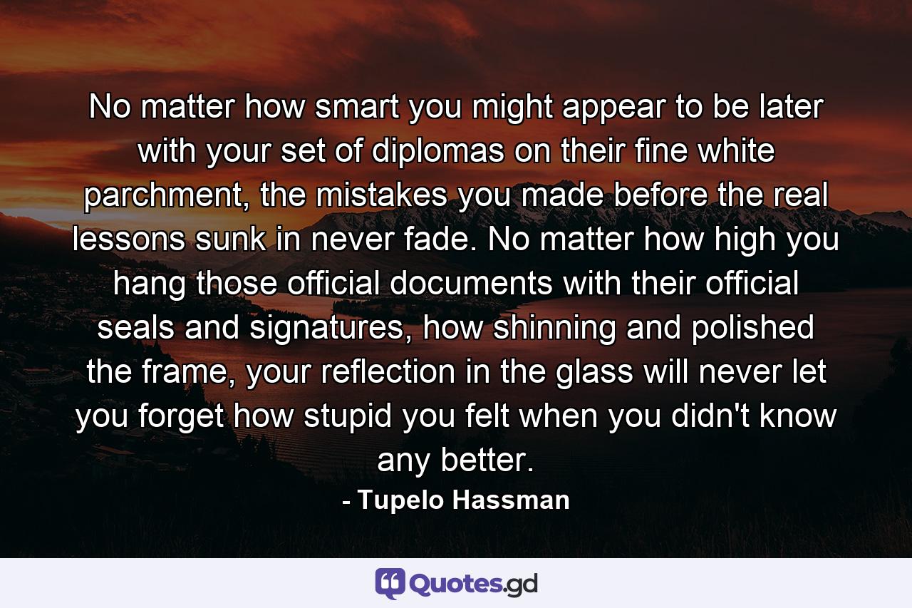 No matter how smart you might appear to be later with your set of diplomas on their fine white parchment, the mistakes you made before the real lessons sunk in never fade. No matter how high you hang those official documents with their official seals and signatures, how shinning and polished the frame, your reflection in the glass will never let you forget how stupid you felt when you didn't know any better. - Quote by Tupelo Hassman