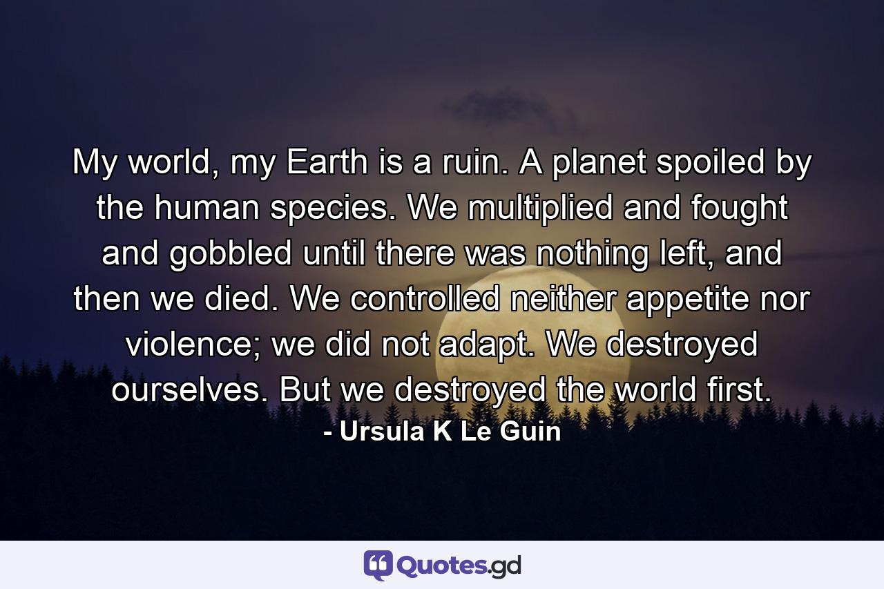 My world, my Earth is a ruin. A planet spoiled by the human species. We multiplied and fought and gobbled until there was nothing left, and then we died. We controlled neither appetite nor violence; we did not adapt. We destroyed ourselves. But we destroyed the world first. - Quote by Ursula K Le Guin