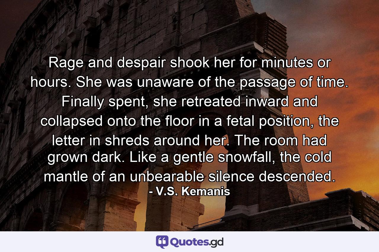 Rage and despair shook her for minutes or hours. She was unaware of the passage of time. Finally spent, she retreated inward and collapsed onto the floor in a fetal position, the letter in shreds around her. The room had grown dark. Like a gentle snowfall, the cold mantle of an unbearable silence descended. - Quote by V.S. Kemanis