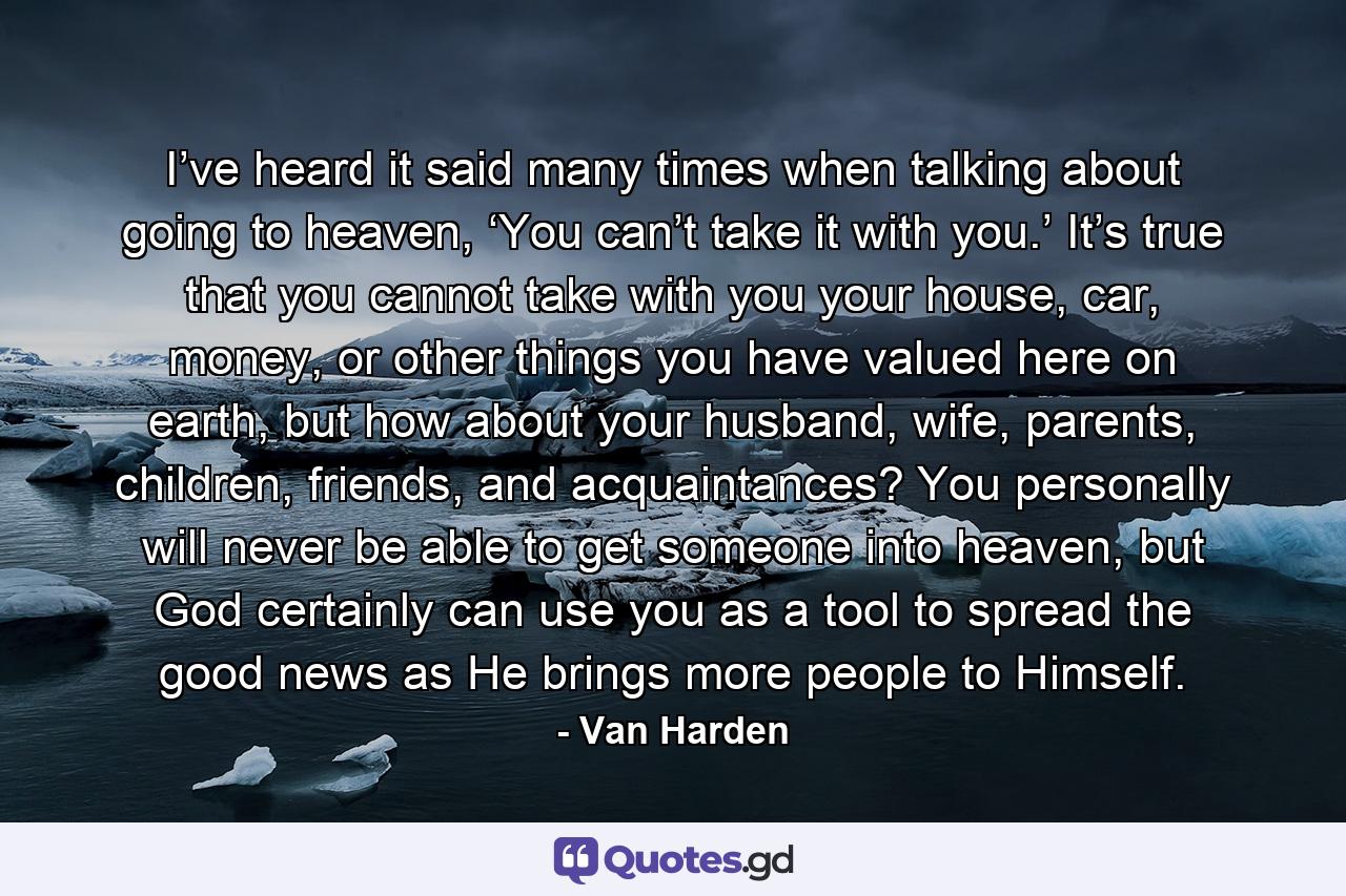 I’ve heard it said many times when talking about going to heaven, ‘You can’t take it with you.’ It’s true that you cannot take with you your house, car, money, or other things you have valued here on earth, but how about your husband, wife, parents, children, friends, and acquaintances? You personally will never be able to get someone into heaven, but God certainly can use you as a tool to spread the good news as He brings more people to Himself. - Quote by Van Harden