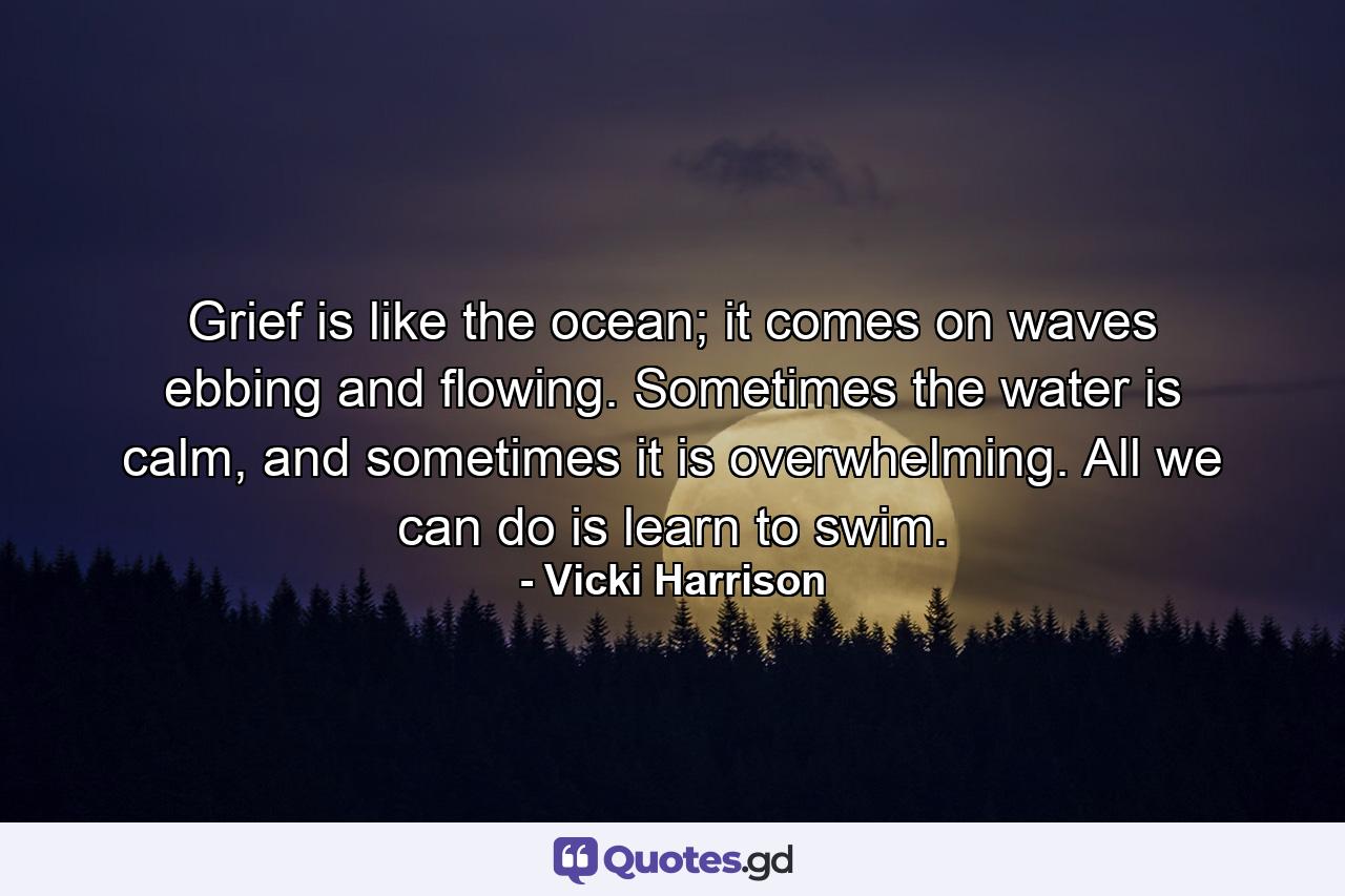 Grief is like the ocean; it comes on waves ebbing and flowing. Sometimes the water is calm, and sometimes it is overwhelming. All we can do is learn to swim. - Quote by Vicki Harrison