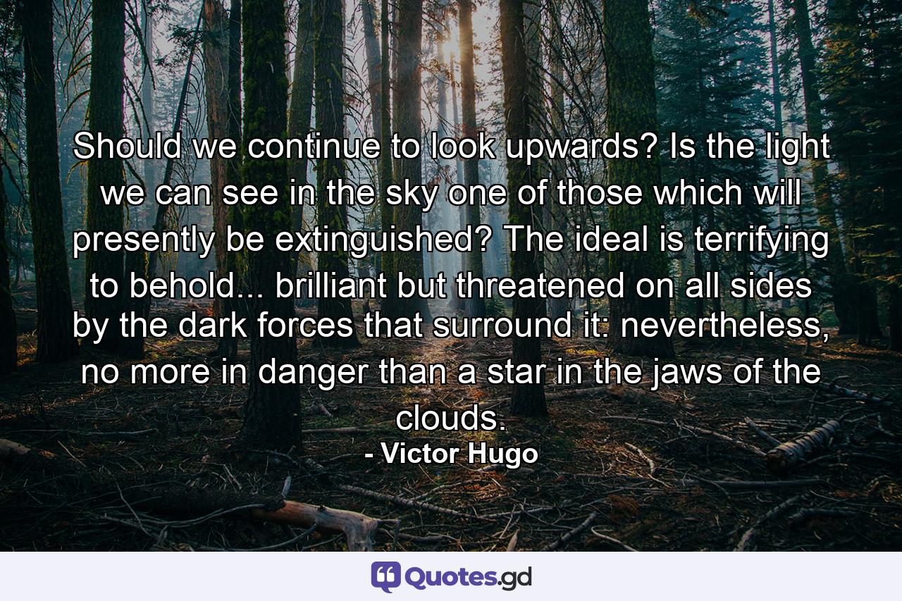 Should we continue to look upwards? Is the light we can see in the sky one of those which will presently be extinguished? The ideal is terrifying to behold... brilliant but threatened on all sides by the dark forces that surround it: nevertheless, no more in danger than a star in the jaws of the clouds. - Quote by Victor Hugo