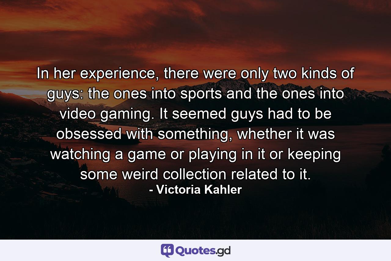 In her experience, there were only two kinds of guys: the ones into sports and the ones into video gaming. It seemed guys had to be obsessed with something, whether it was watching a game or playing in it or keeping some weird collection related to it. - Quote by Victoria Kahler