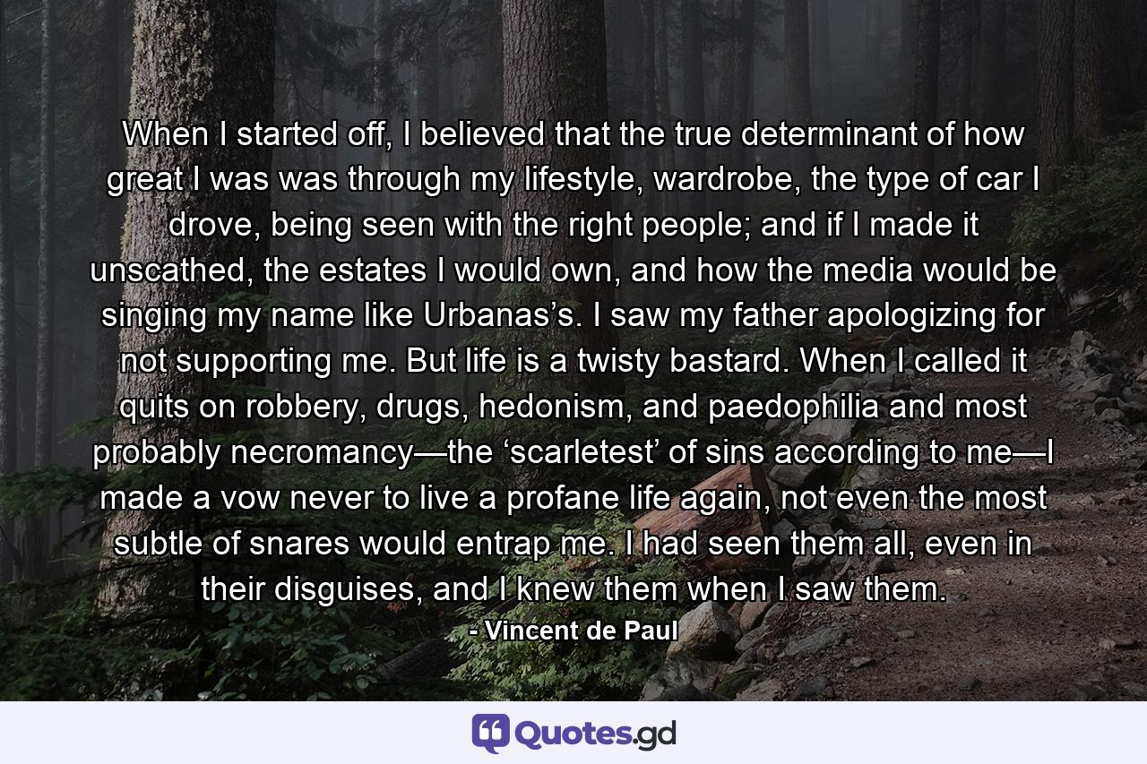 When I started off, I believed that the true determinant of how great I was was through my lifestyle, wardrobe, the type of car I drove, being seen with the right people; and if I made it unscathed, the estates I would own, and how the media would be singing my name like Urbanas’s. I saw my father apologizing for not supporting me. But life is a twisty bastard. When I called it quits on robbery, drugs, hedonism, and paedophilia and most probably necromancy—the ‘scarletest’ of sins according to me—I made a vow never to live a profane life again, not even the most subtle of snares would entrap me. I had seen them all, even in their disguises, and I knew them when I saw them. - Quote by Vincent de Paul