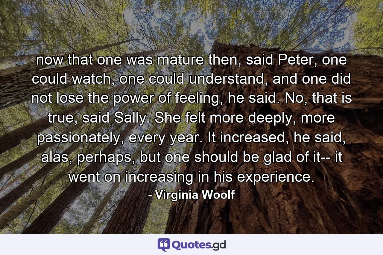 now that one was mature then, said Peter, one could watch, one could understand, and one did not lose the power of feeling, he said. No, that is true, said Sally. She felt more deeply, more passionately, every year. It increased, he said, alas, perhaps, but one should be glad of it-- it went on increasing in his experience. - Quote by Virginia Woolf