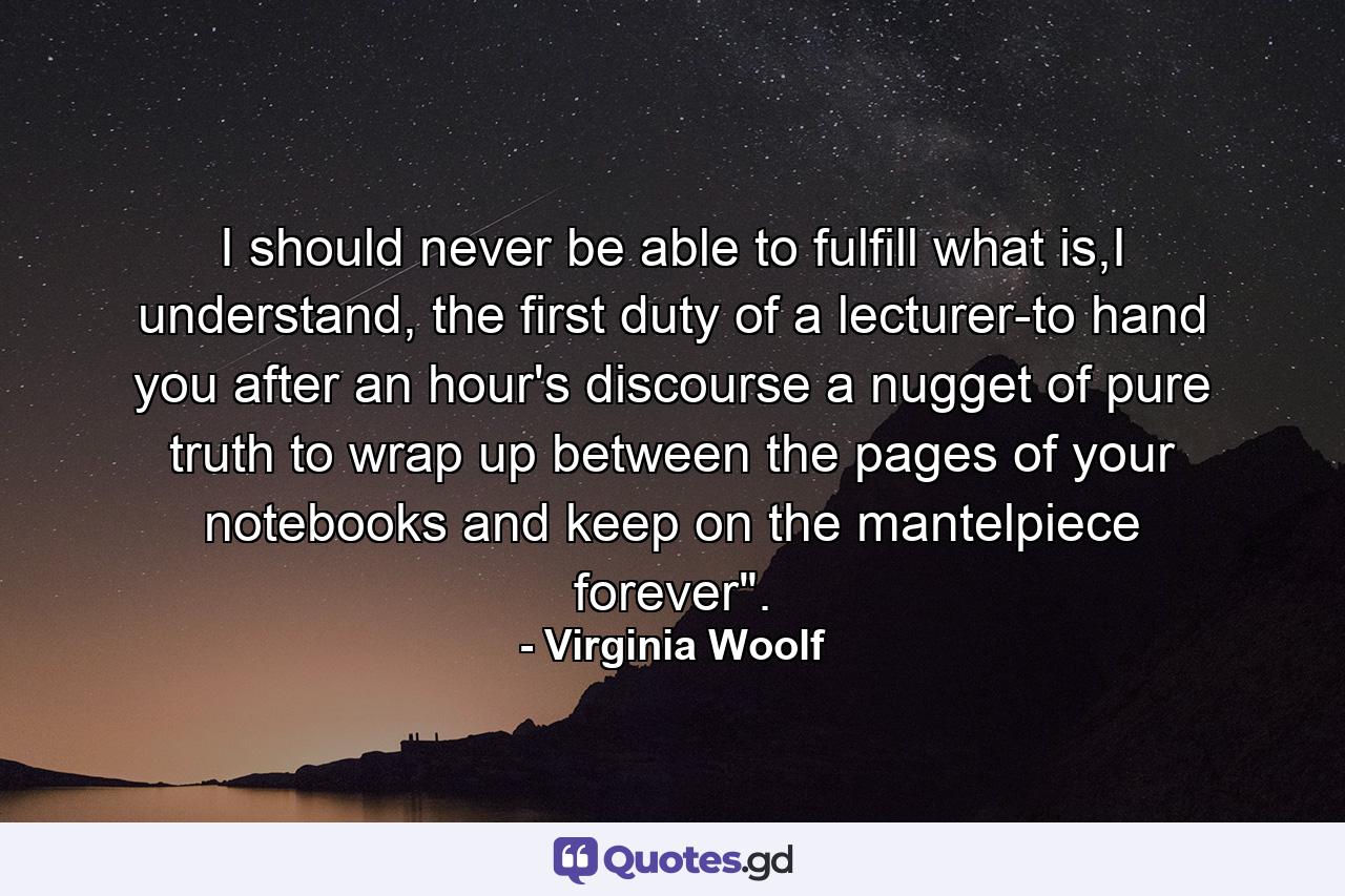 I should never be able to fulfill what is,I understand, the first duty of a lecturer-to hand you after an hour's discourse a nugget of pure truth to wrap up between the pages of your notebooks and keep on the mantelpiece forever