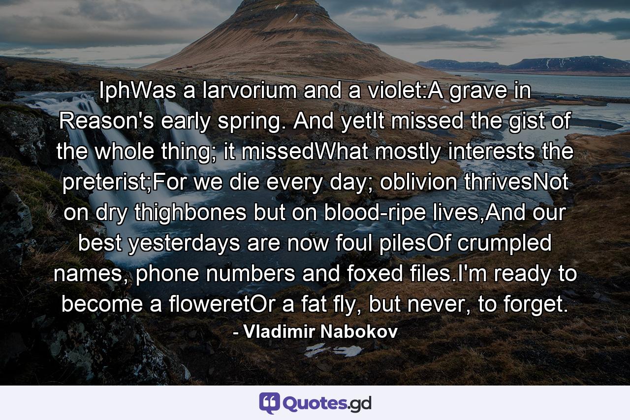 IphWas a larvorium and a violet:A grave in Reason's early spring. And yetIt missed the gist of the whole thing; it missedWhat mostly interests the preterist;For we die every day; oblivion thrivesNot on dry thighbones but on blood-ripe lives,And our best yesterdays are now foul pilesOf crumpled names, phone numbers and foxed files.I'm ready to become a floweretOr a fat fly, but never, to forget. - Quote by Vladimir Nabokov