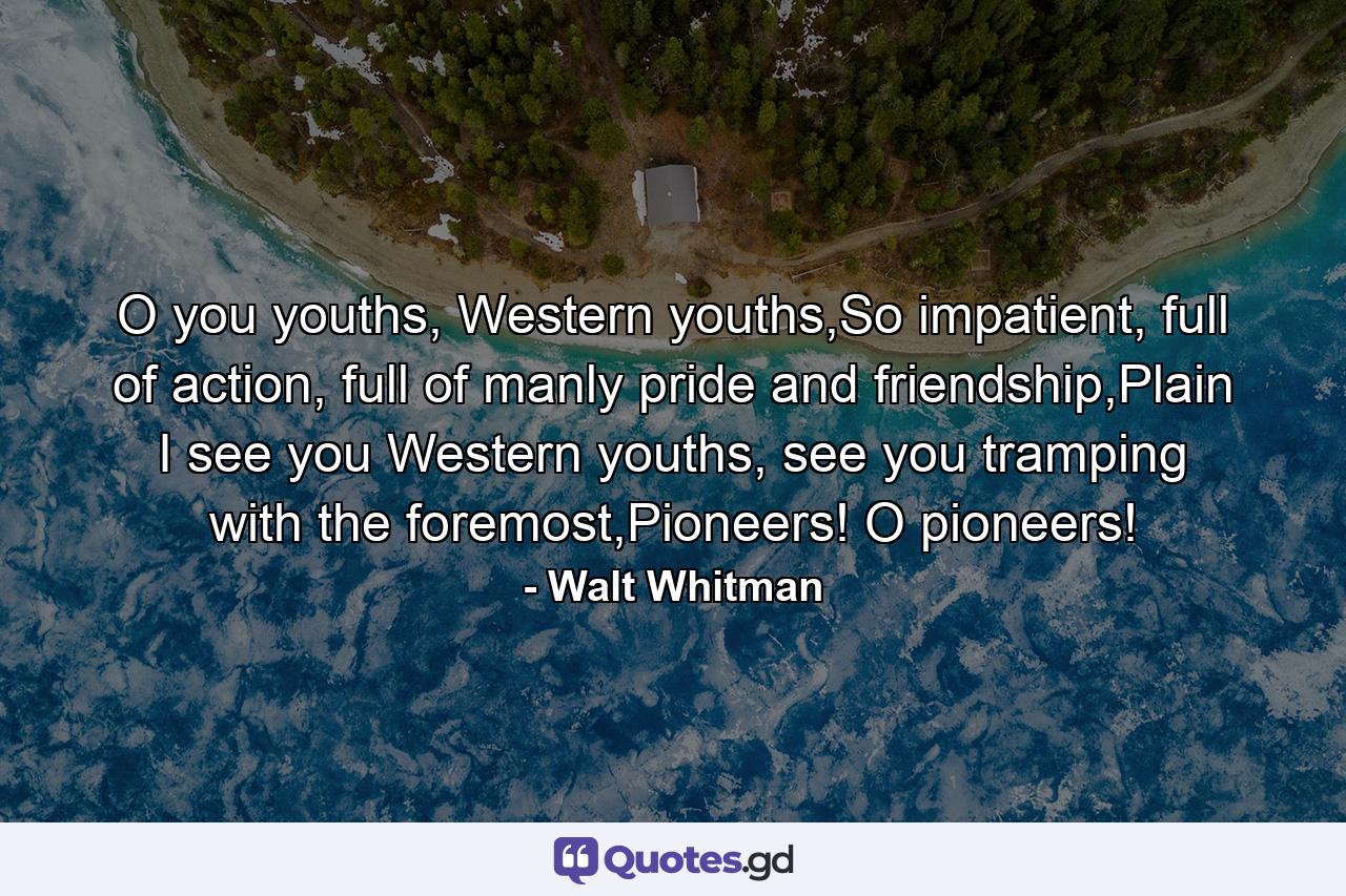 O you youths, Western youths,So impatient, full of action, full of manly pride and friendship,Plain I see you Western youths, see you tramping with the foremost,Pioneers! O pioneers! - Quote by Walt Whitman