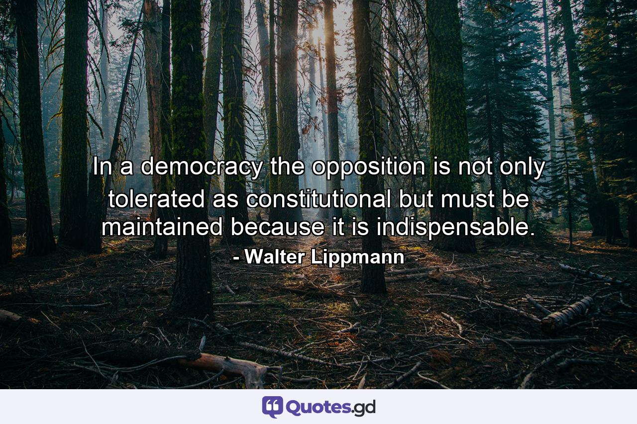 In a democracy  the opposition is not only tolerated as constitutional  but must be maintained because it is indispensable. - Quote by Walter Lippmann