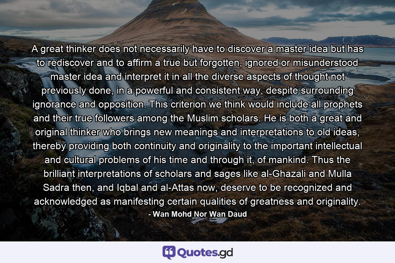 A great thinker does not necessarily have to discover a master idea but has to rediscover and to affirm a true but forgotten, ignored or misunderstood master idea and interpret it in all the diverse aspects of thought not previously done, in a powerful and consistent way, despite surrounding ignorance and opposition. This criterion we think would include all prophets and their true followers among the Muslim scholars. He is both a great and original thinker who brings new meanings and interpretations to old ideas, thereby providing both continuity and originality to the important intellectual and cultural problems of his time and through it, of mankind. Thus the brilliant interpretations of scholars and sages like al-Ghazali and Mulla Sadra then, and Iqbal and al-Attas now, deserve to be recognized and acknowledged as manifesting certain qualities of greatness and originality. - Quote by Wan Mohd Nor Wan Daud