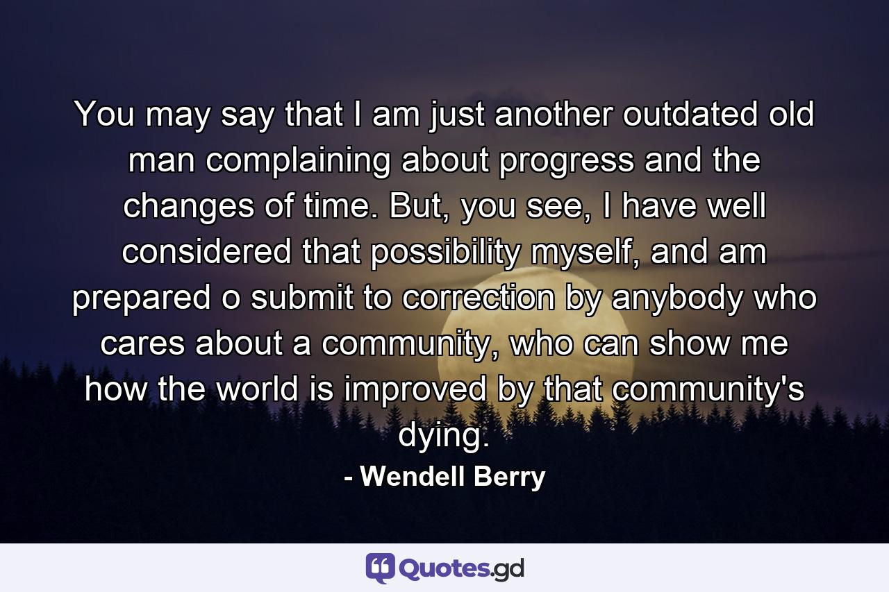 You may say that I am just another outdated old man complaining about progress and the changes of time. But, you see, I have well considered that possibility myself, and am prepared o submit to correction by anybody who cares about a community, who can show me how the world is improved by that community's dying. - Quote by Wendell Berry