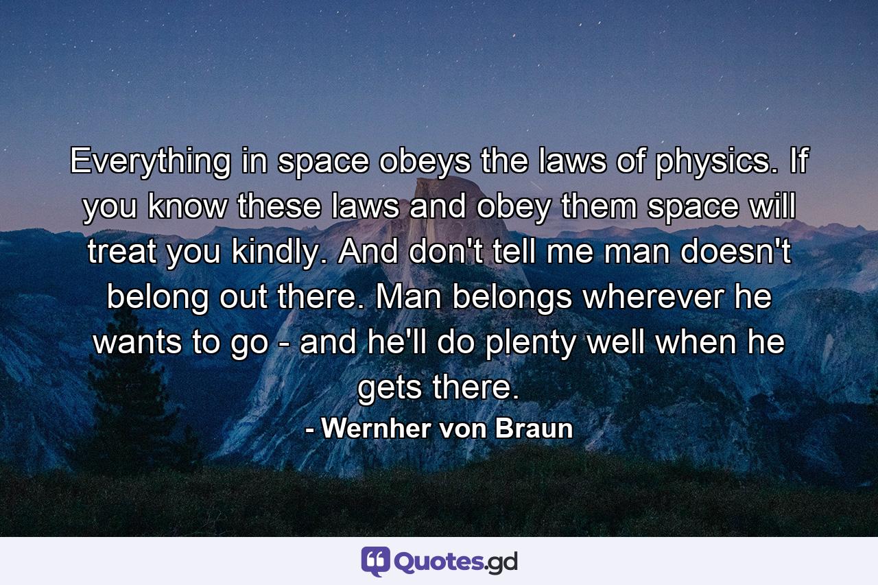 Everything in space obeys the laws of physics. If you know these laws  and obey them  space will treat you kindly. And don't tell me man doesn't belong out there. Man belongs wherever he wants to go - and he'll do plenty well when he gets there. - Quote by Wernher von Braun