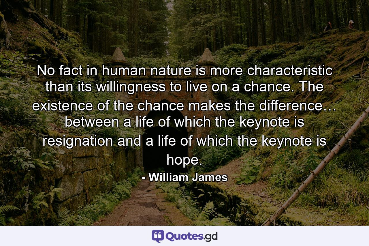 No fact in human nature is more characteristic than its willingness to live on a chance. The existence of the chance makes the difference… between a life of which the keynote is resignation and a life of which the keynote is hope. - Quote by William James