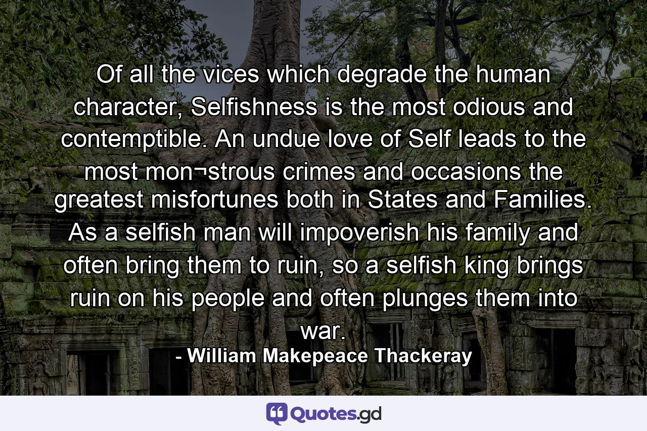 Of all the vices which degrade the human character, Selfishness is the most odious and contemptible. An undue love of Self leads to the most mon¬strous crimes and occasions the greatest misfortunes both in States and Families. As a selfish man will impoverish his family and often bring them to ruin, so a selfish king brings ruin on his people and often plunges them into war. - Quote by William Makepeace Thackeray