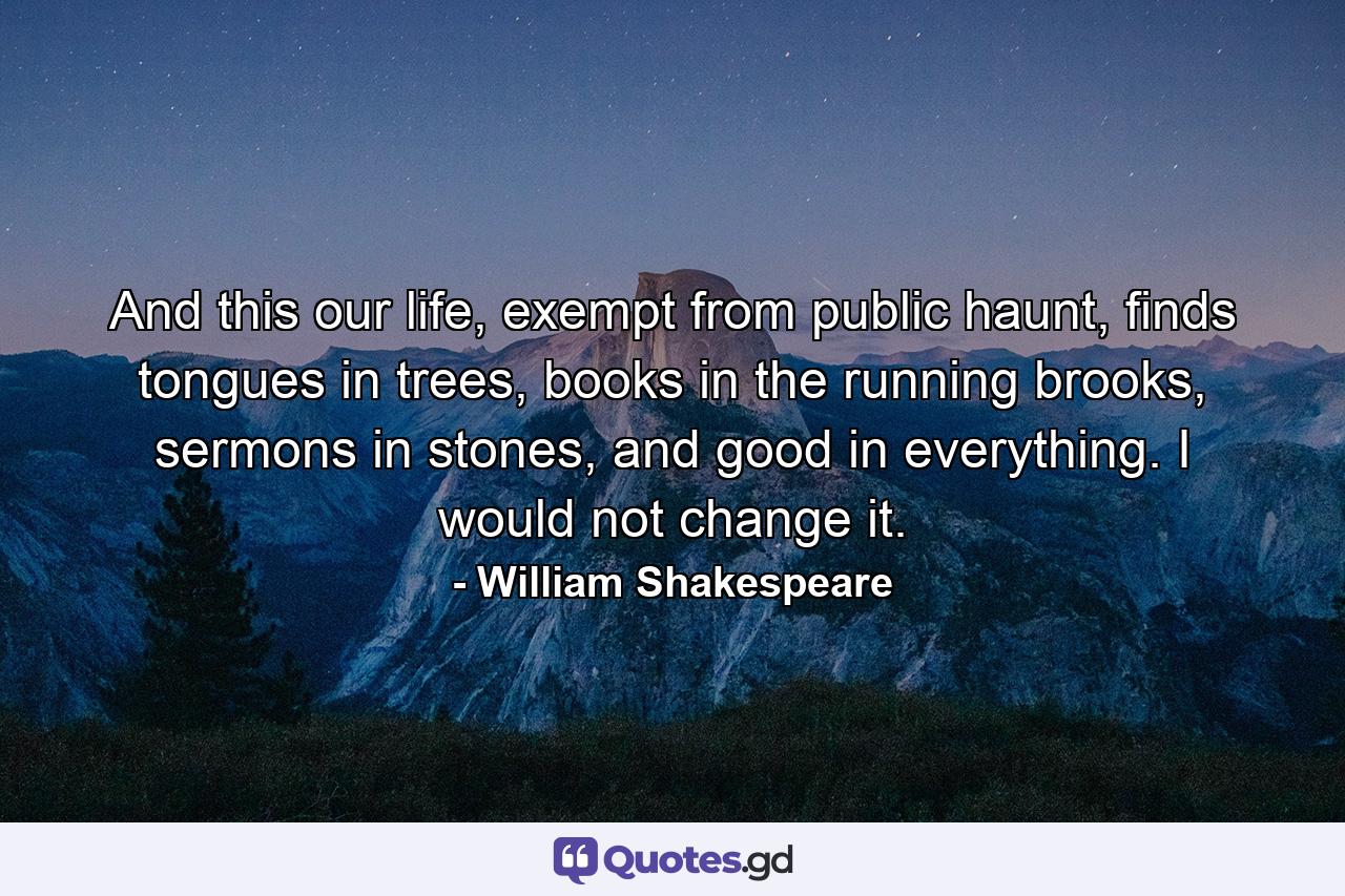 And this our life, exempt from public haunt, finds tongues in trees, books in the running brooks, sermons in stones, and good in everything. I would not change it. - Quote by William Shakespeare