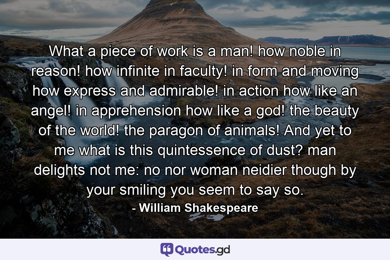 What a piece of work is a man! how noble in reason! how infinite in faculty! in form and moving how express and admirable! in action how like an angel! in apprehension how like a god! the beauty of the world! the paragon of animals! And  yet  to me  what is this quintessence of dust? man delights not me: no  nor woman neidier  though by your smiling  you seem to say so. - Quote by William Shakespeare