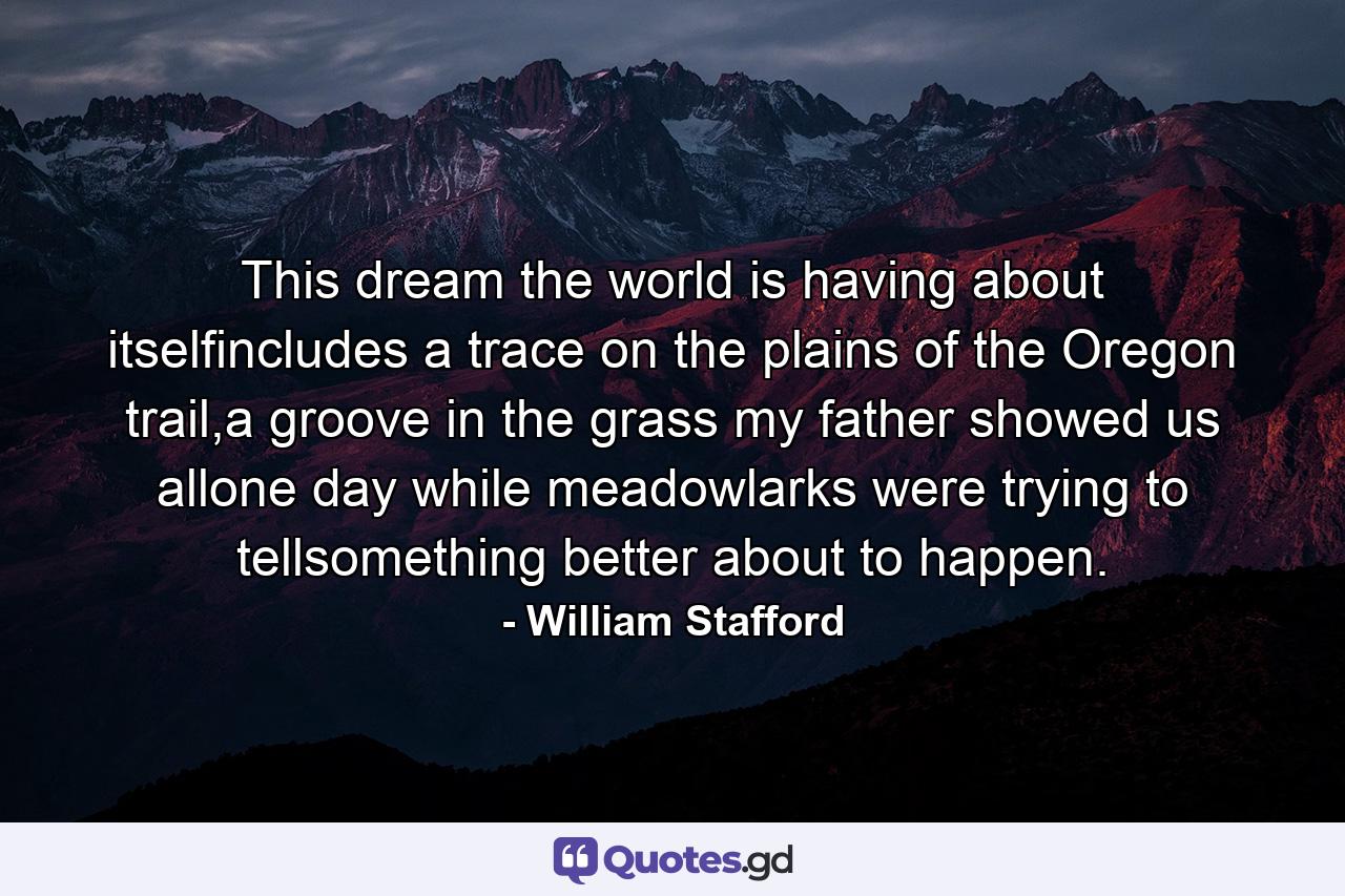 This dream the world is having about itselfincludes a trace on the plains of the Oregon trail,a groove in the grass my father showed us allone day while meadowlarks were trying to tellsomething better about to happen. - Quote by William Stafford