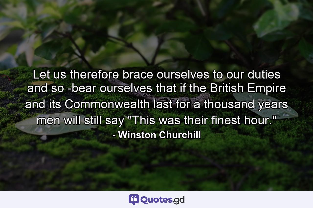 Let us therefore brace ourselves to our duties  and so -bear ourselves that  if the British Empire and its Commonwealth last for a thousand years  men will still say  