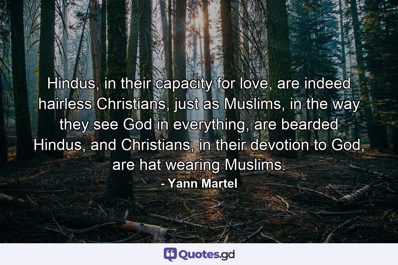 Hindus, in their capacity for love, are indeed hairless Christians, just as Muslims, in the way they see God in everything, are bearded Hindus, and Christians, in their devotion to God, are hat wearing Muslims. - Quote by Yann Martel