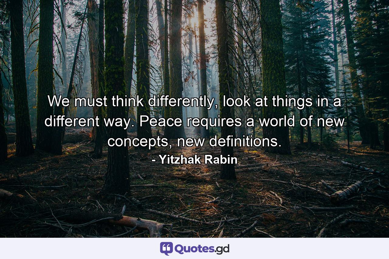 We must think differently, look at things in a different way. Peace requires a world of new concepts, new definitions. - Quote by Yitzhak Rabin